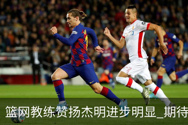 篮网教练赞扬杰明进步明显 期待他继续发挥